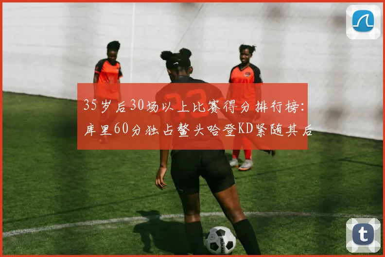 35岁后30场以上比赛得分排行榜：库里60分独占鳌头哈登KD紧随其后
