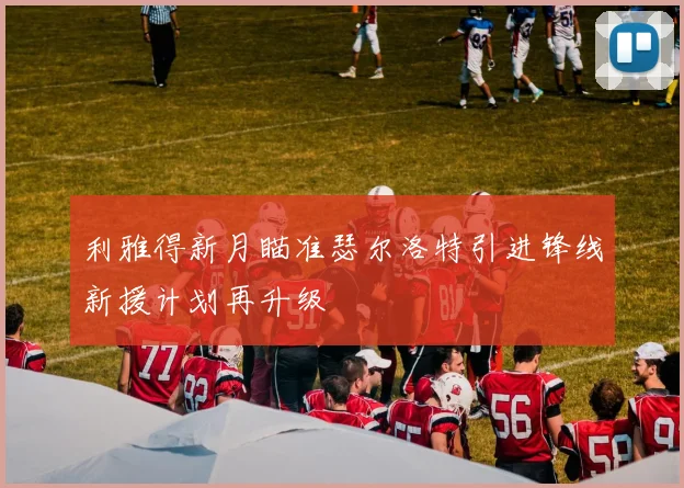 利雅得新月瞄准瑟尔洛特引进锋线新援计划再升级