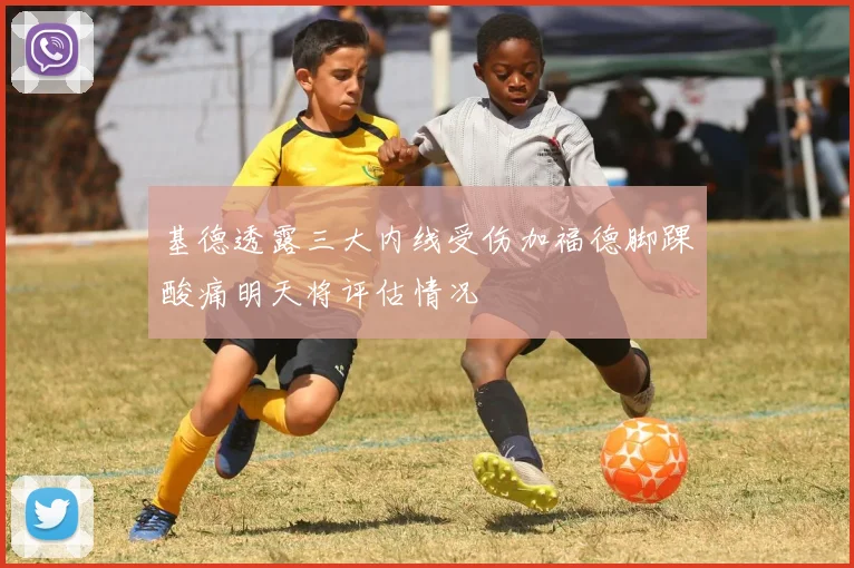基德透露三大内线受伤加福德脚踝酸痛明天将评估情况