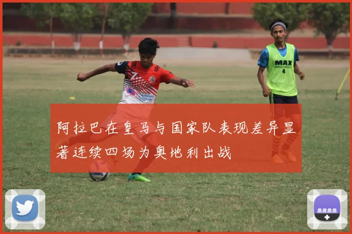阿拉巴在皇马与国家队表现差异显著连续四场为奥地利出战