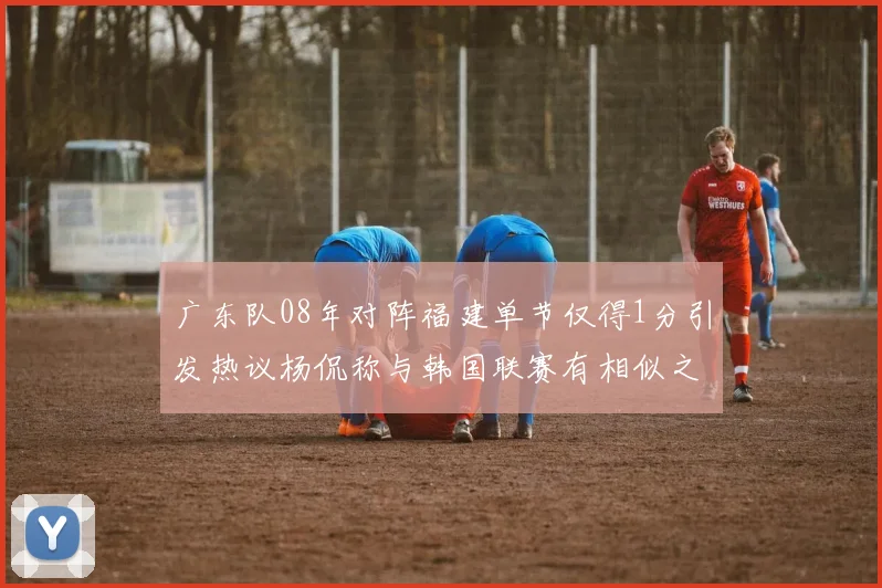 广东队08年对阵福建单节仅得1分引发热议杨侃称与韩国联赛有相似之处