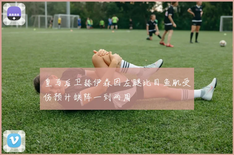 皇马后卫赫伊森因左腿比目鱼肌受伤预计缺阵一到两周