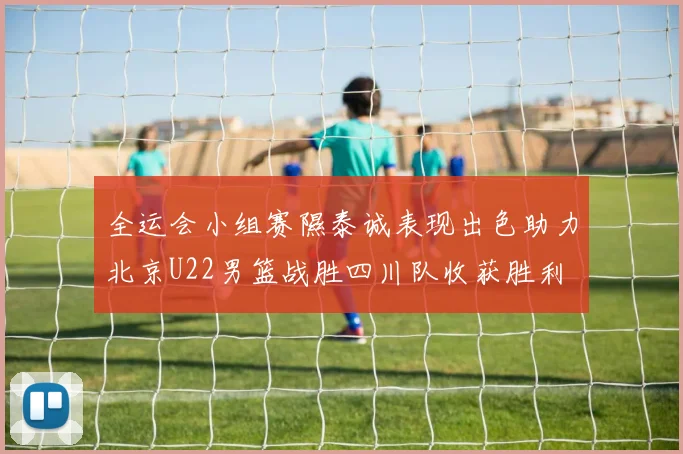 全运会小组赛隰泰诚表现出色助力北京U22男篮战胜四川队收获胜利