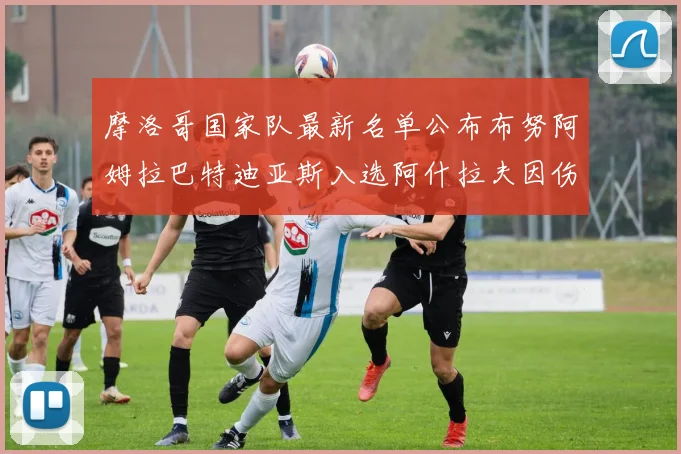 摩洛哥国家队最新名单公布布努阿姆拉巴特迪亚斯入选阿什拉夫因伤缺席