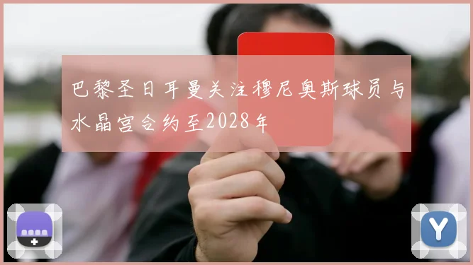 巴黎圣日耳曼关注穆尼奥斯球员与水晶宫合约至2028年
