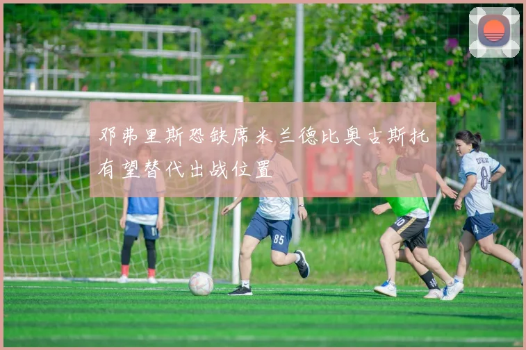 邓弗里斯恐缺席米兰德比奥古斯托有望替代出战位置