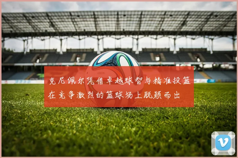 克尼佩尔凭借卓越球智与精准投篮在竞争激烈的篮球场上脱颖而出