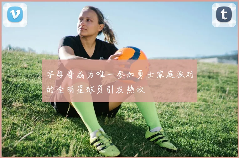 字母哥成为唯一参加勇士家庭派对的全明星球员引发热议