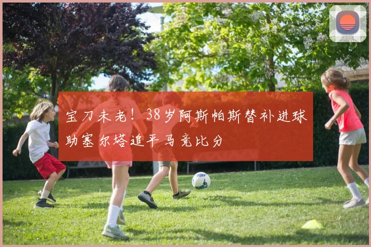 宝刀未老！38岁阿斯帕斯替补进球助塞尔塔追平马竞比分