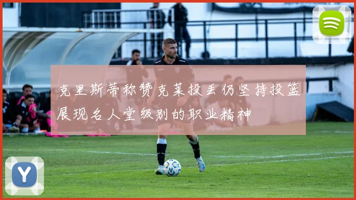 克里斯蒂称赞克莱投丢仍坚持投篮展现名人堂级别的职业精神
