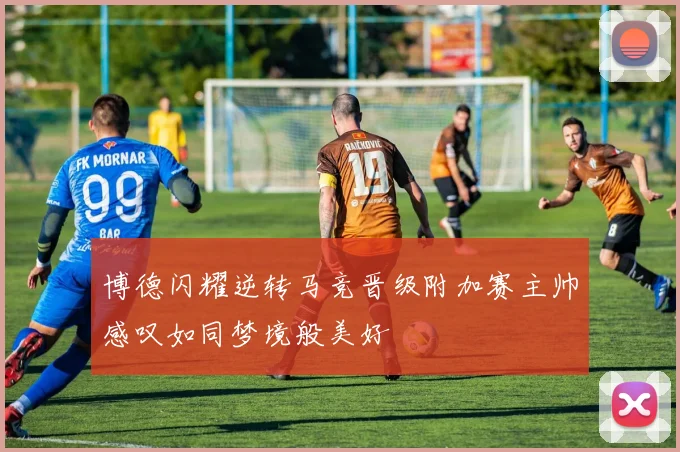 博德闪耀逆转马竞晋级附加赛主帅感叹如同梦境般美好