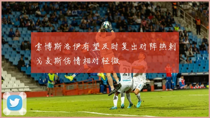 索博斯洛伊有望及时复出对阵热刺戈麦斯伤情相对轻微