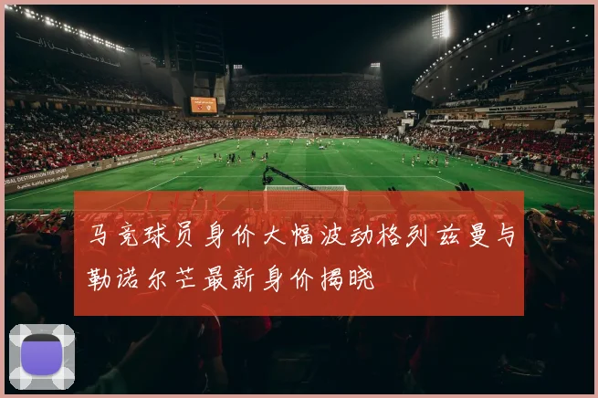 马竞球员身价大幅波动格列兹曼与勒诺尔芒最新身价揭晓