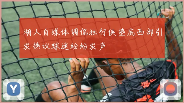 湖人自媒体调侃独行侠垫底西部引发热议球迷纷纷发声