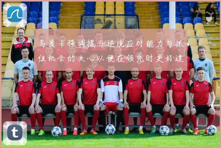 乌度卡强调提升逆境应对能力与抓住机会的决心以便在领先时更好追击对手