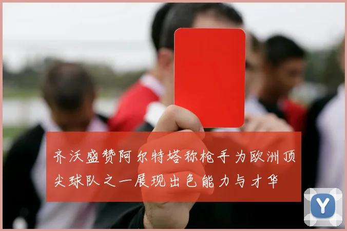 齐沃盛赞阿尔特塔称枪手为欧洲顶尖球队之一展现出色能力与才华