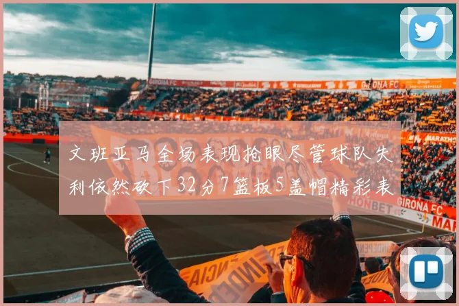文班亚马全场表现抢眼尽管球队失利依然砍下32分7篮板5盖帽精彩表现令人赞叹