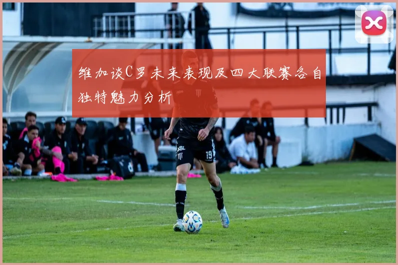 维加谈C罗未来表现及四大联赛各自独特魅力分析