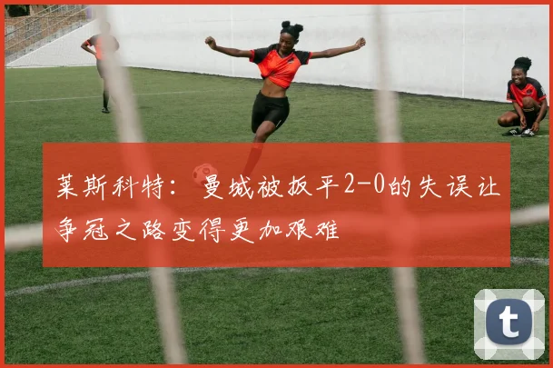 莱斯科特：曼城被扳平2-0的失误让争冠之路变得更加艰难