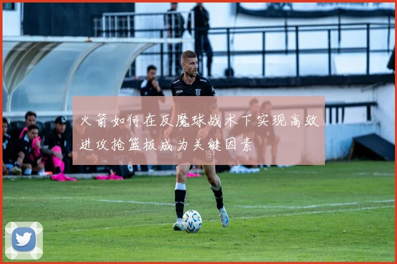 火箭如何在反魔球战术下实现高效进攻抢篮板成为关键因素