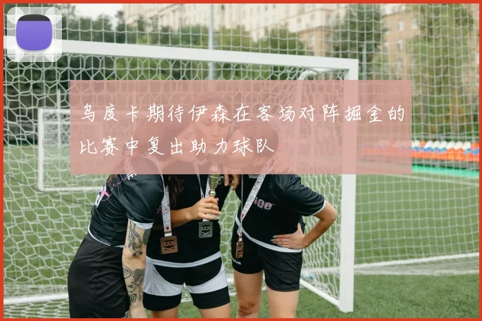 乌度卡期待伊森在客场对阵掘金的比赛中复出助力球队