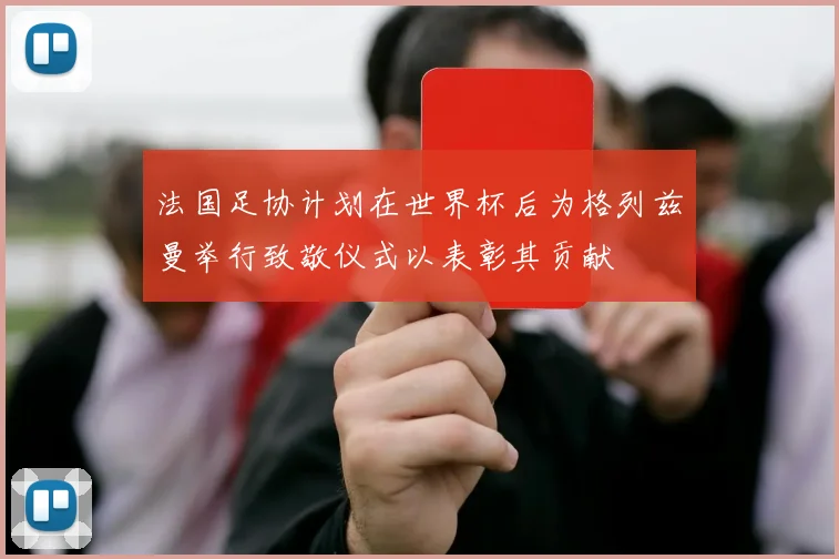 法国足协计划在世界杯后为格列兹曼举行致敬仪式以表彰其贡献