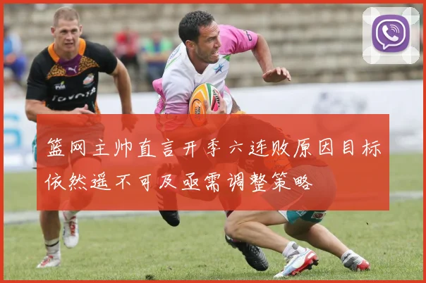 篮网主帅直言开季六连败原因目标依然遥不可及亟需调整策略