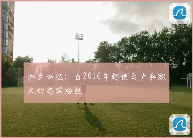 加兰回忆：自2016年起便是卢和欧文的忠实粉丝