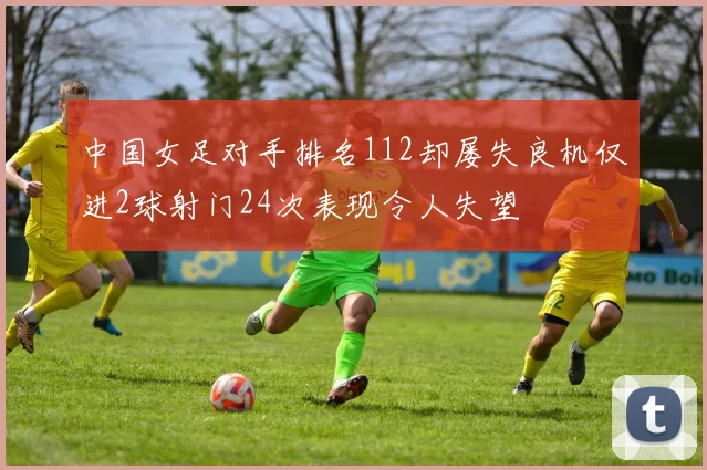 中国女足对手排名112却屡失良机仅进2球射门24次表现令人失望